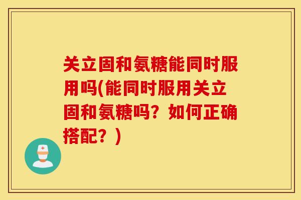 关立固和氨糖能同时服用吗(能同时服用关立固和氨糖吗？如何正确搭配？)