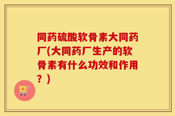 同药硫酸软骨素大同药厂(大同药厂生产的软骨素有什么功效和作用？)