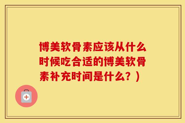 博美软骨素应该从什么时候吃合适的博美软骨素补充时间是什么？)