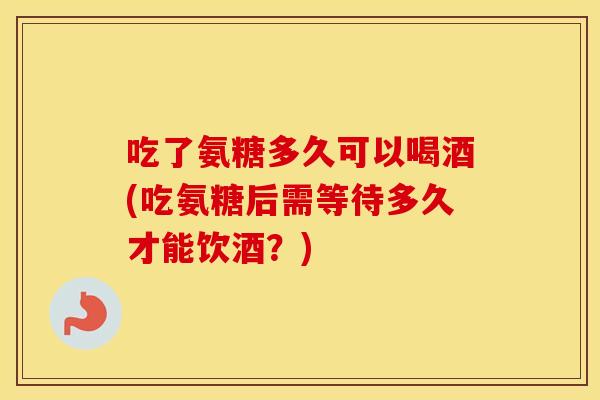 吃了氨糖多久可以喝酒(吃氨糖后需等待多久才能饮酒？)