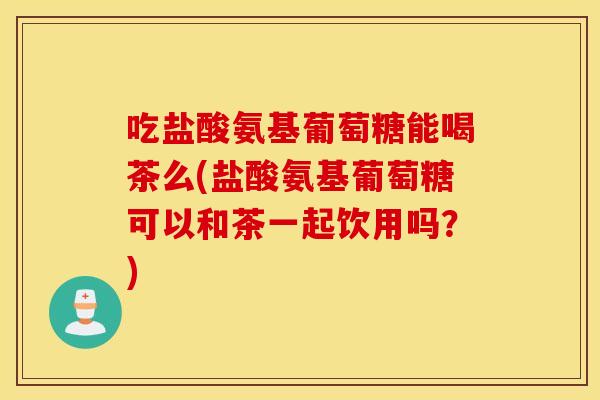 吃盐酸氨基葡萄糖能喝茶么(盐酸氨基葡萄糖可以和茶一起饮用吗？)