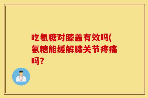 吃氨糖对膝盖有效吗(氨糖能缓解膝关节吗？
