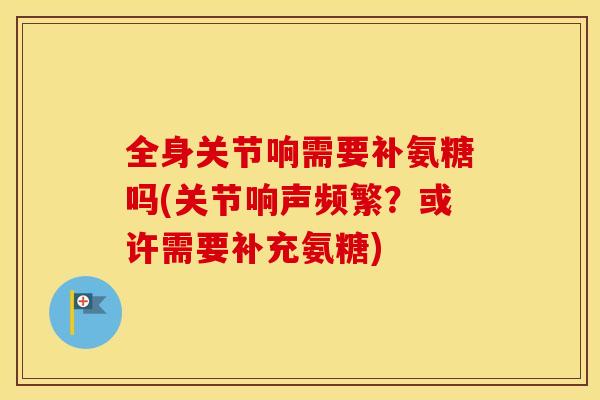 全身关节响需要补氨糖吗(关节响声频繁？或许需要补充氨糖)