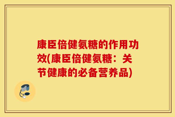 康臣倍健氨糖的作用功效(康臣倍健氨糖：关节健康的必备营养品)