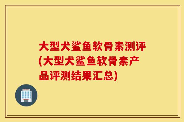 大型犬鲨鱼软骨素测评(大型犬鲨鱼软骨素产品评测结果汇总)