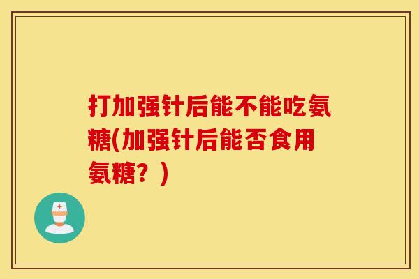 打加强针后能不能吃氨糖(加强针后能否食用氨糖？)