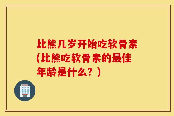 比熊几岁开始吃软骨素(比熊吃软骨素的佳年龄是什么？)