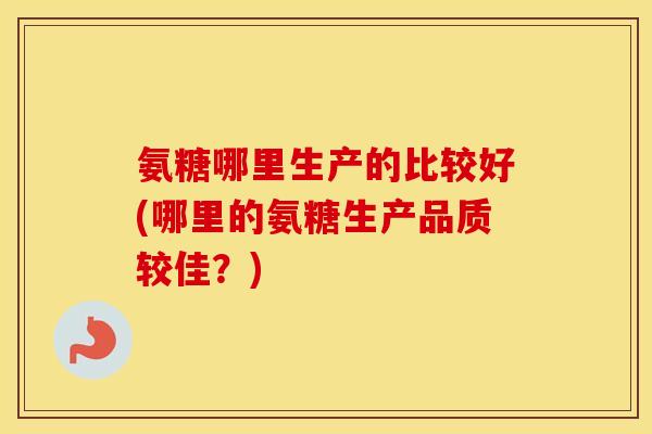 氨糖哪里生产的比较好(哪里的氨糖生产品质较佳？)