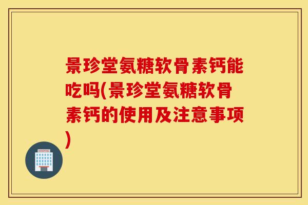 景珍堂氨糖软骨素钙能吃吗(景珍堂氨糖软骨素钙的使用及注意事项)