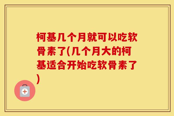 柯基几个月就可以吃软骨素了(几个月大的柯基适合开始吃软骨素了)
