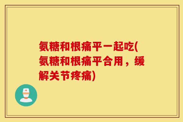 氨糖和根痛平一起吃(氨糖和根痛平合用，缓解关节)