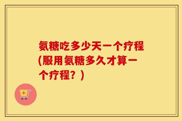 氨糖吃多少天一个疗程(服用氨糖多久才算一个疗程？)