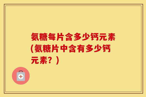 氨糖每片含多少钙元素(氨糖片中含有多少钙元素？)