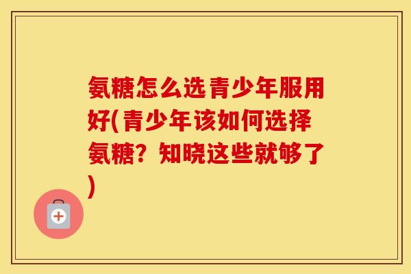 氨糖怎么选青少年服用好(青少年该如何选择氨糖？知晓这些就够了)