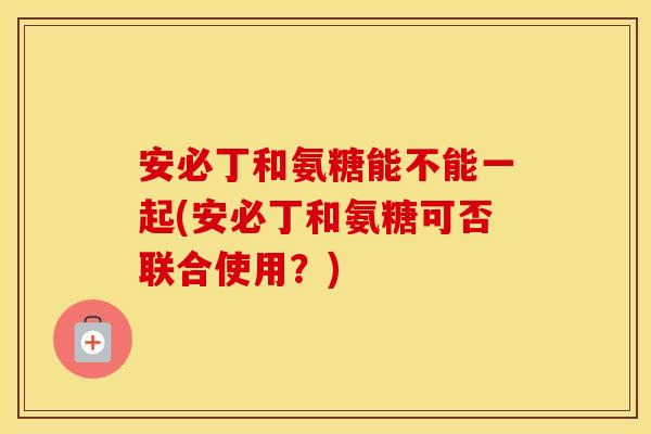 安必丁和氨糖能不能一起(安必丁和氨糖可否联合使用？)