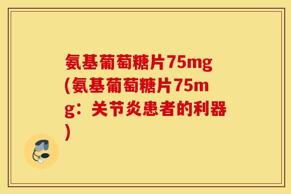 氨基葡萄糖片75mg(氨基葡萄糖片75mg：患者的利器)