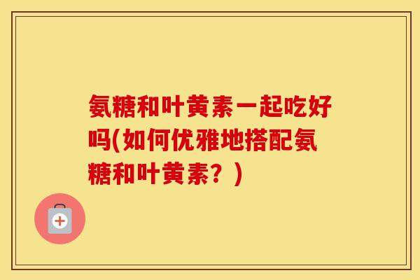 氨糖和叶黄素一起吃好吗(如何优雅地搭配氨糖和叶黄素？)