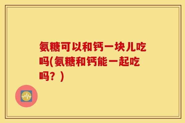 氨糖可以和钙一块儿吃吗(氨糖和钙能一起吃吗？)