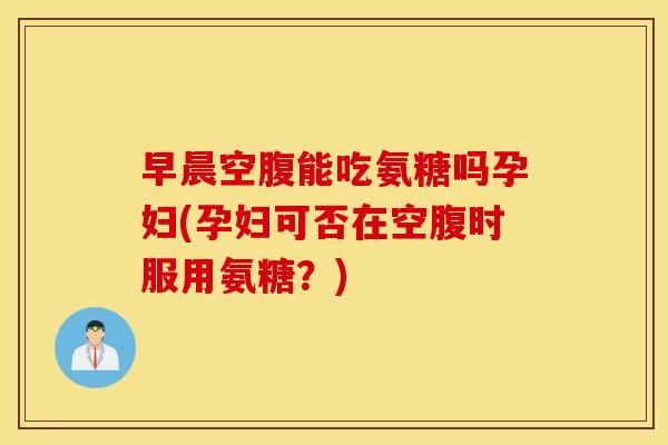 早晨空腹能吃氨糖吗孕妇(孕妇可否在空腹时服用氨糖？)