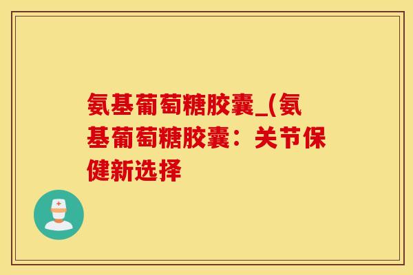 氨基葡萄糖胶囊_(氨基葡萄糖胶囊：关节保健新选择