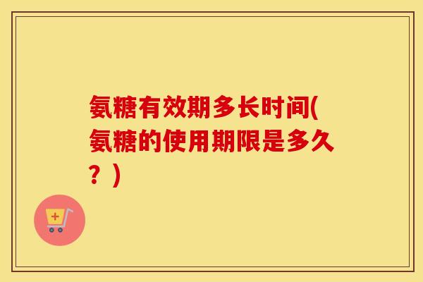氨糖有效期多长时间(氨糖的使用期限是多久？)