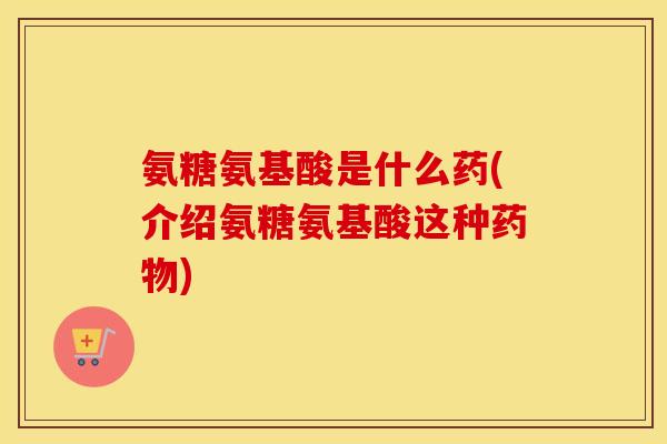 氨糖氨基酸是什么药(介绍氨糖氨基酸这种)