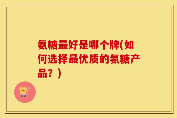 氨糖好是哪个牌(如何选择优质的氨糖产品？)