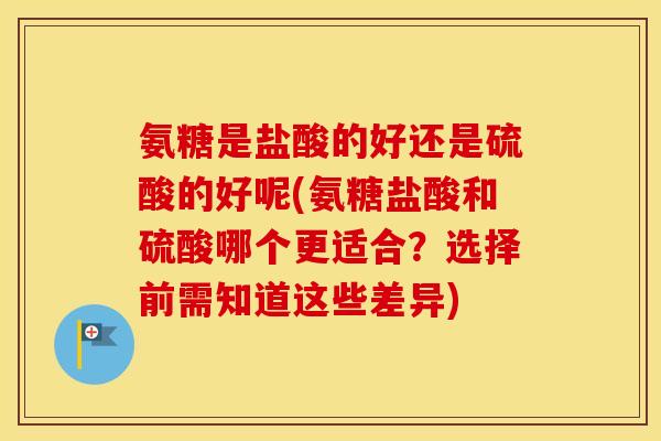 氨糖是盐酸的好还是硫酸的好呢(氨糖盐酸和硫酸哪个更适合？选择前需知道这些差异)