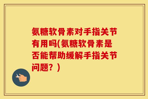 氨糖软骨素对手指关节有用吗(氨糖软骨素是否能帮助缓解手指关节问题？)