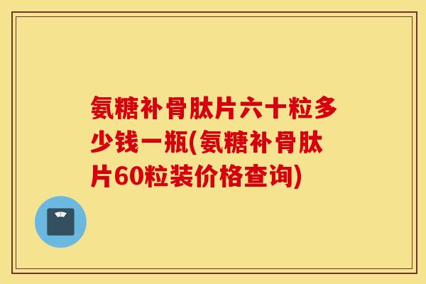 氨糖补骨肽片六十粒多少钱一瓶(氨糖补骨肽片60粒装价格查询)