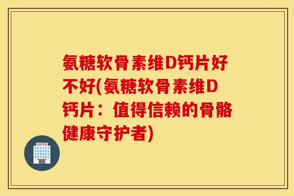 氨糖软骨素维D钙片好不好(氨糖软骨素维D钙片：值得信赖的骨骼健康守护者)