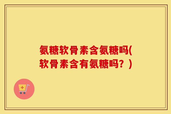 氨糖软骨素含氨糖吗(软骨素含有氨糖吗？)