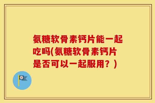 氨糖软骨素钙片能一起吃吗(氨糖软骨素钙片是否可以一起服用？)