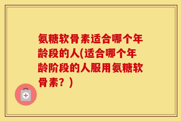 氨糖软骨素适合哪个年龄段的人(适合哪个年龄阶段的人服用氨糖软骨素？)