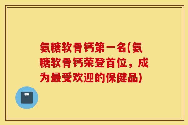 氨糖软骨钙第一名(氨糖软骨钙荣登首位，成为受欢迎的保健品)