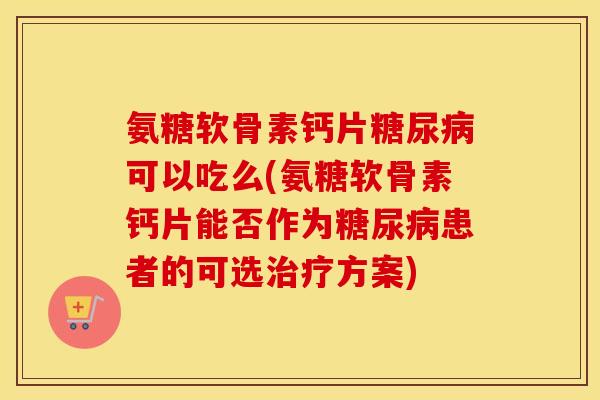 氨糖软骨素钙片可以吃么(氨糖软骨素钙片能否作为患者的可选方案)