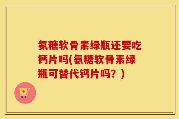 氨糖软骨素绿瓶还要吃钙片吗(氨糖软骨素绿瓶可替代钙片吗？)