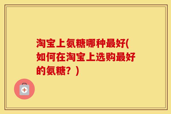 淘宝上氨糖哪种好(如何在淘宝上选购好的氨糖？)