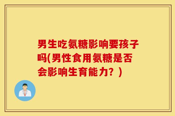 男生吃氨糖影响要孩子吗(男性食用氨糖是否会影响生育能力？)