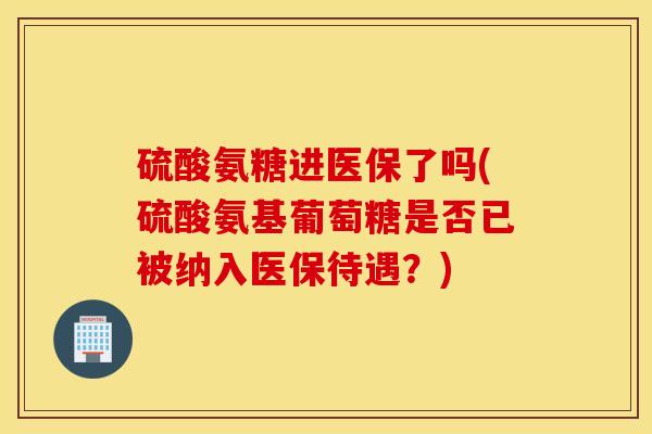 硫酸氨糖进医保了吗(硫酸氨基葡萄糖是否已被纳入医保待遇？)