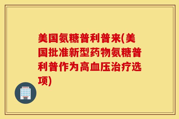 美国氨糖普利普来(美国批准新型氨糖普利普作为高选项)