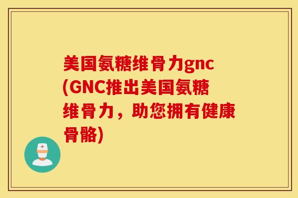 美国氨糖维骨力gnc(GNC推出美国氨糖维骨力，助您拥有健康骨骼)