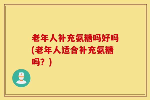 老年人补充氨糖吗好吗(老年人适合补充氨糖吗？)