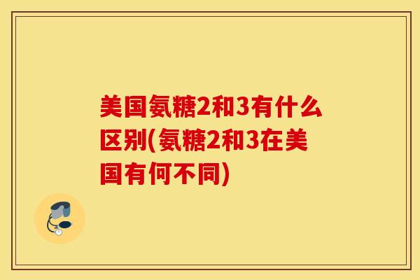 美国氨糖2和3有什么区别(氨糖2和3在美国有何不同)
