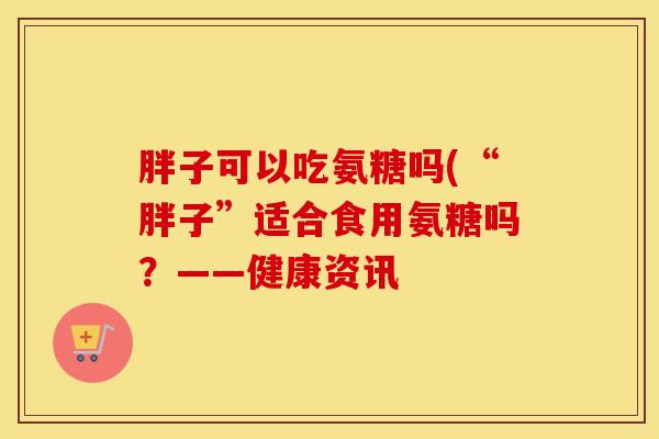 胖子可以吃氨糖吗(“胖子”适合食用氨糖吗？——健康资讯