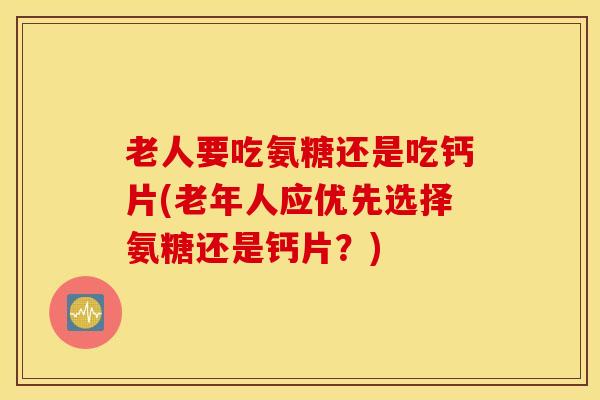 老人要吃氨糖还是吃钙片(老年人应优先选择氨糖还是钙片？)