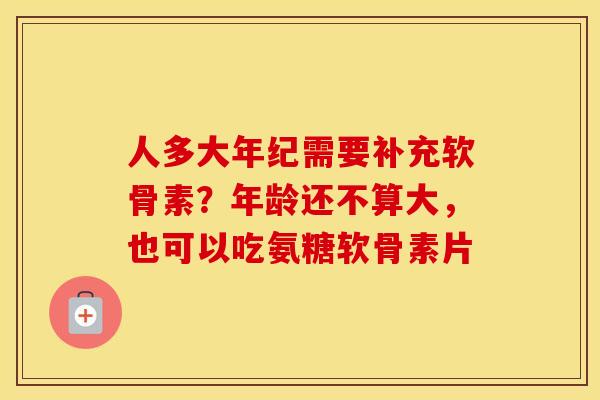 人多大年纪需要补充软骨素？年龄还不算大，也可以吃氨糖软骨素片