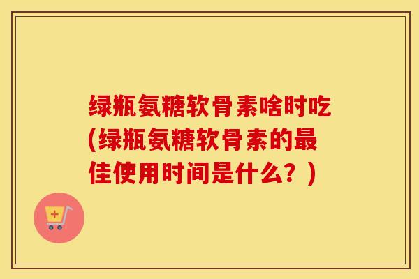 绿瓶氨糖软骨素啥时吃(绿瓶氨糖软骨素的最佳使用时间是什么？)