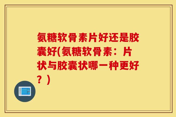 氨糖软骨素片好还是胶囊好(氨糖软骨素：片状与胶囊状哪一种更好？)