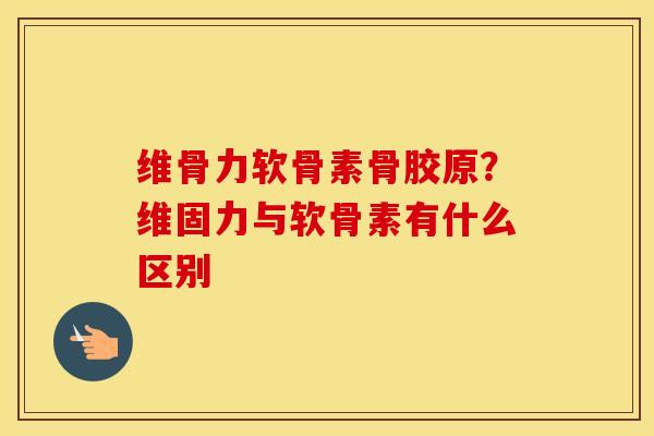 维骨力软骨素骨胶原？维固力与软骨素有什么区别
